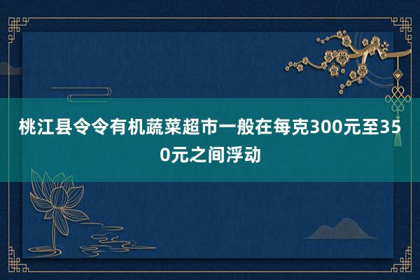 桃江县令令有机蔬菜超市一般在每克300元至350元之间浮动